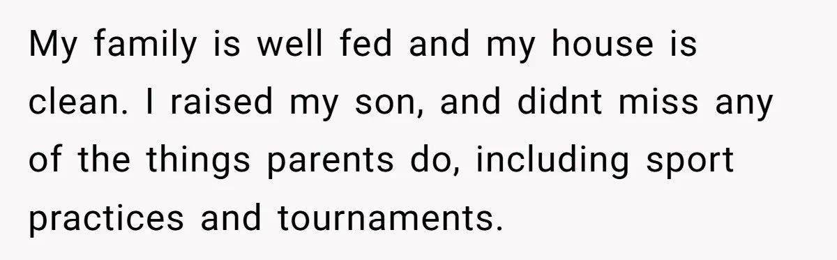 My family is well fed and my house is clean. I raised my son, and didnt miss any of the things parents do, including sport practices and tournaments.