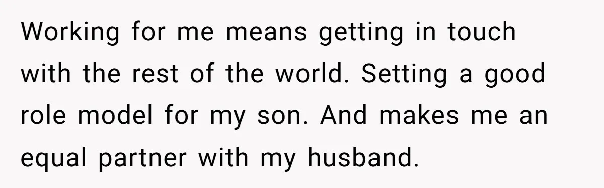 Working for me means getting in touch with the rest of the world. Setting a good role model for my son. And makes me an equal partner with my husband.