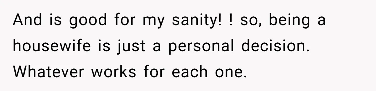 And is good for my sanity! ! so, being a housewife is just a personal decision. Whatever works for each one.