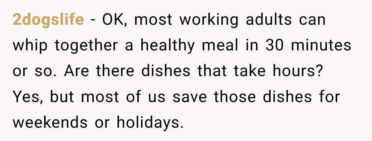 2dogslife − OK, most working adults can whip together a healthy meal in 30 minutes or so. Are there dishes that take hours? Yes, but most of us save those...