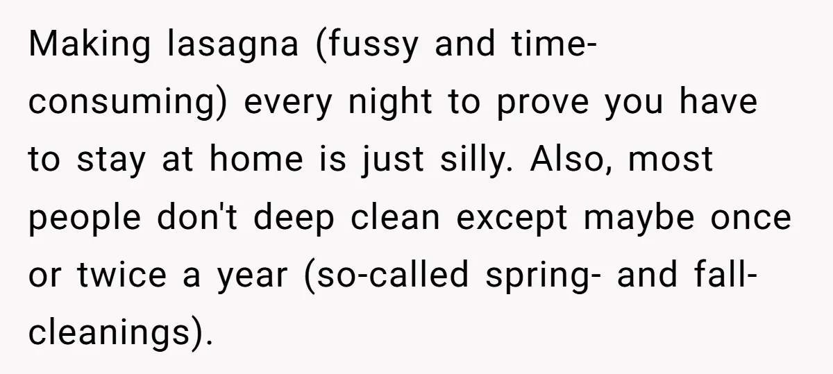 Making lasagna (fussy and time-consuming) every night to prove you have to stay at home is just silly. Also, most people don't deep clean except maybe once or twice a...