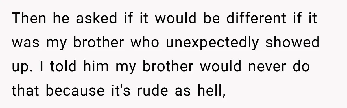 Then he asked if it would be different if it was my brother who unexpectedly showed up. I told him my brother would never do that because it's rude as...