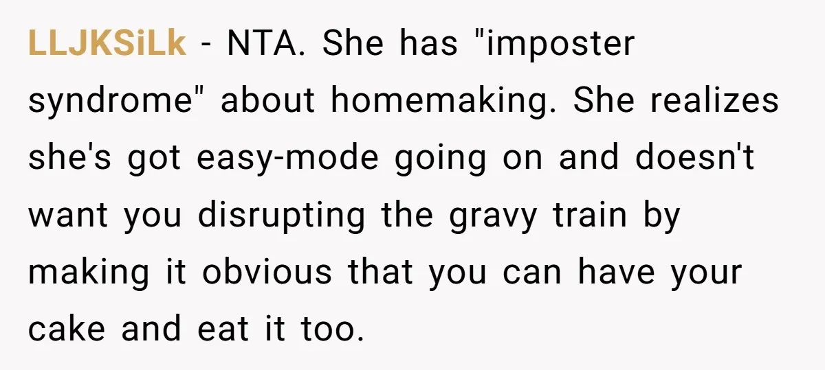 LLJKSiLk − NTA. She has "imposter syndrome" about homemaking. She realizes she's got easy-mode going on and doesn't want you disrupting the gravy train by making it obvious that you...