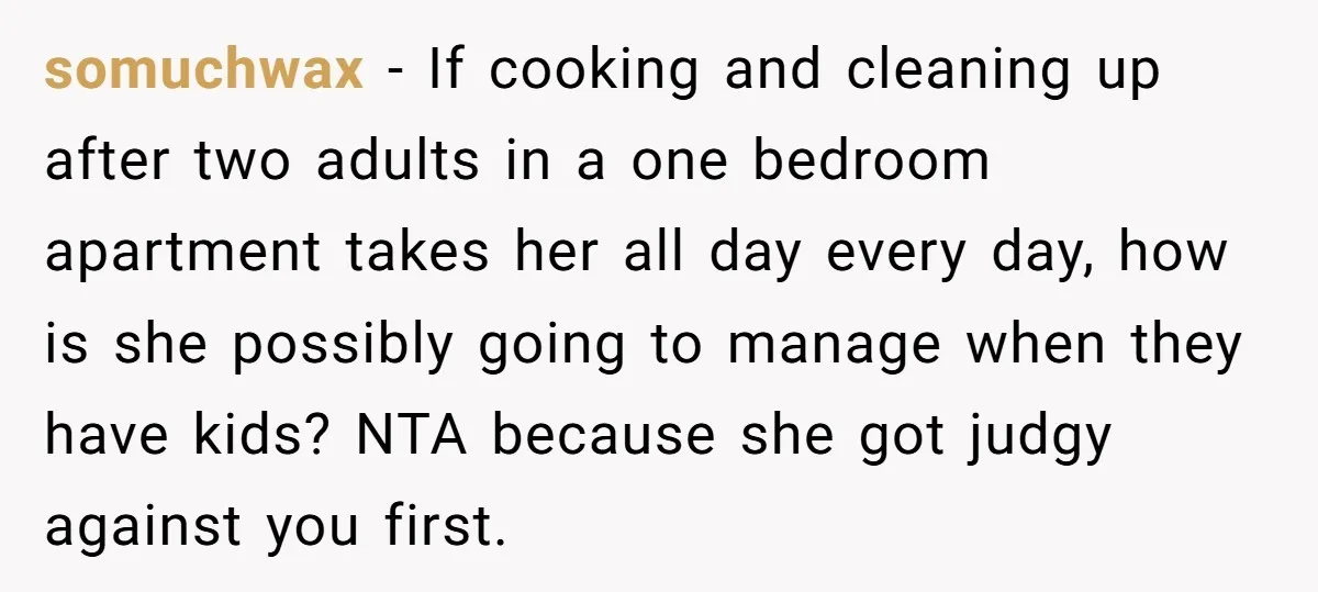 somuchwax − If cooking and cleaning up after two adults in a one bedroom apartment takes her all day every day, how is she possibly going to manage when they...