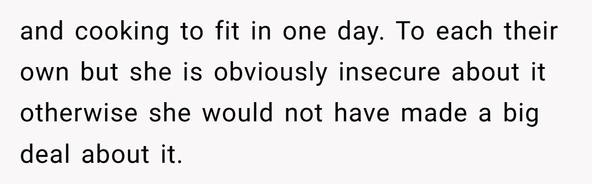 and cooking to fit in one day. To each their own but she is obviously insecure about it otherwise she would not have made a big deal about it.