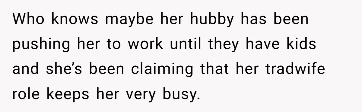 Who knows maybe her hubby has been pushing her to work until they have kids and she’s been claiming that her tradwife role keeps her very busy.