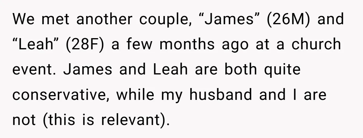 We met another couple, “James” (26M) and “Leah” (28F) a few months ago at a church event. James and Leah are both quite conservative, while my husband and I are...