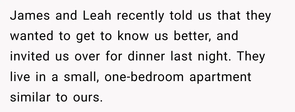 James and Leah recently told us that they wanted to get to know us better, and invited us over for dinner last night. They live in a small, one-bedroom apartment...