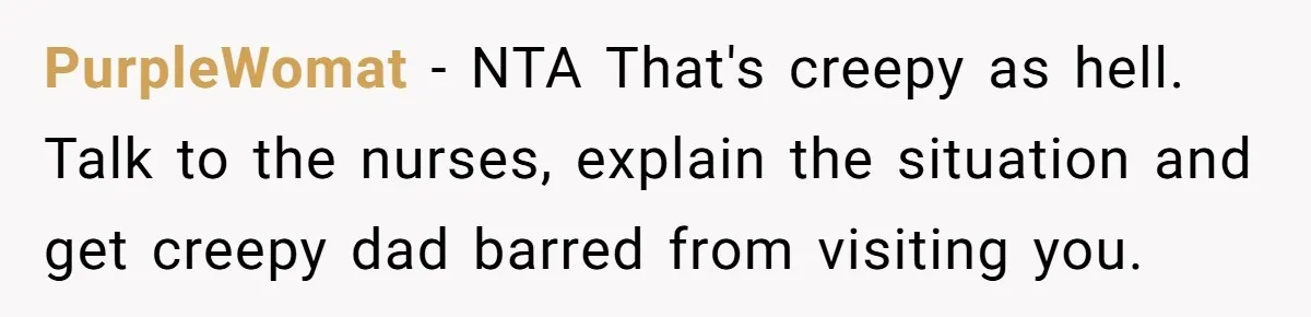 PurpleWomat − NTA That's creepy as hell. Talk to the nurses, explain the situation and get creepy dad barred from visiting you.