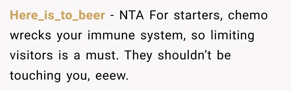 Here_is_to_beer − NTA For starters, chemo wrecks your immune system, so limiting visitors is a must. They shouldn’t be touching you, eeew.