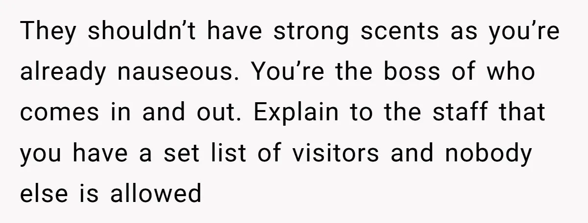 They shouldn’t have strong scents as you’re already nauseous. You’re the boss of who comes in and out. Explain to the staff that you have a set list of visitors...