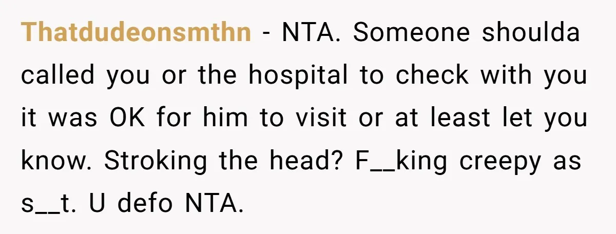 Thatdudeonsmthn − NTA. Someone shoulda called you or the hospital to check with you it was OK for him to visit or at least let you know. Stroking the head?...