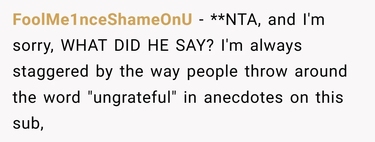 FoolMe1nceShameOnU − **NTA, and I'm sorry, WHAT DID HE SAY? I'm always staggered by the way people throw around the word "ungrateful" in anecdotes on this sub,