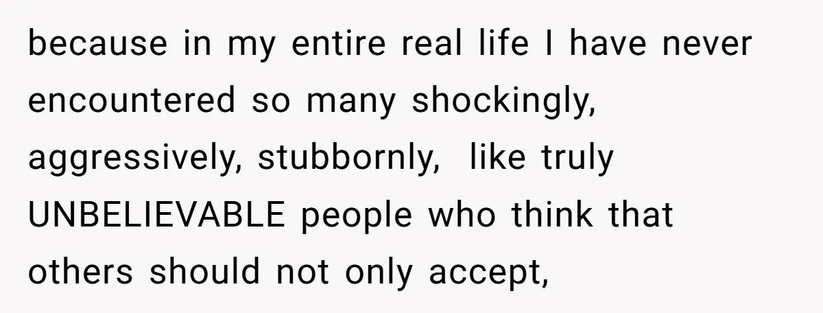 because in my entire real life I have never encountered so many shockingly, aggressively, stubbornly,  like truly UNBELIEVABLE people who think that others should not only accept,