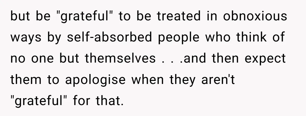 but be "grateful" to be treated in obnoxious ways by self-absorbed people who think of no one but themselves . . .and then expect them to apologise when they aren't...