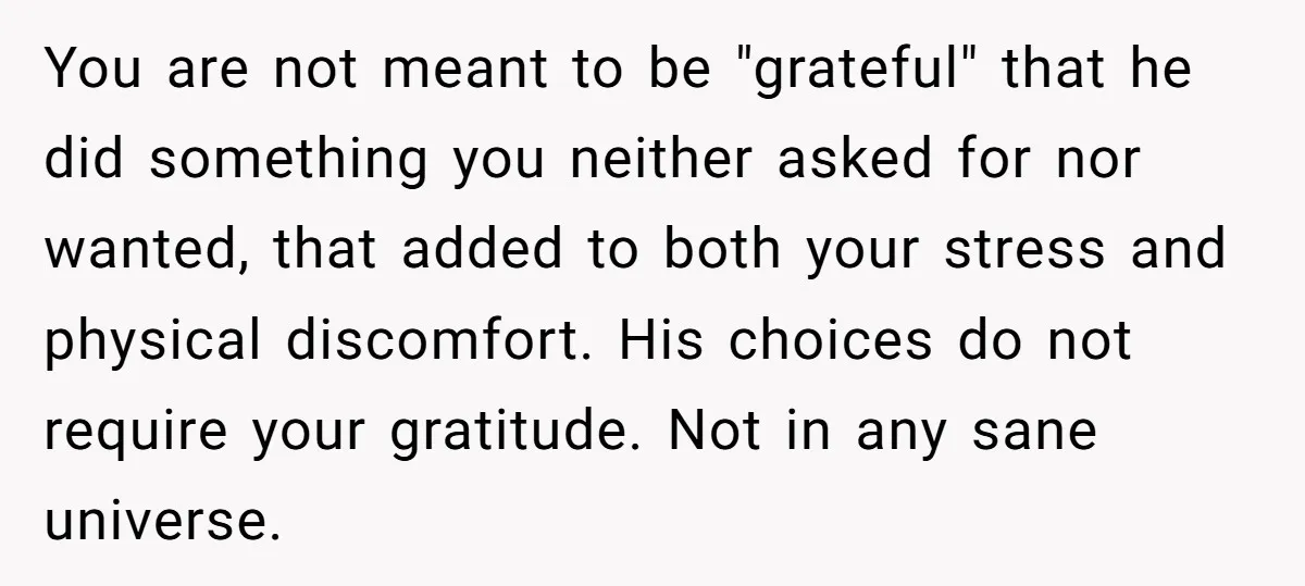 You are not meant to be "grateful" that he did something you neither asked for nor wanted, that added to both your stress and physical discomfort. His choices do not...