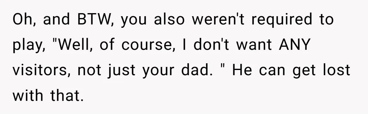 Oh, and BTW, you also weren't required to play, "Well, of course, I don't want ANY visitors, not just your dad. " He can get lost with that.