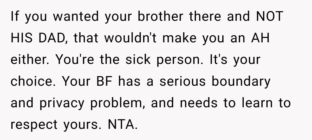 If you wanted your brother there and NOT HIS DAD, that wouldn't make you an AH either. You're the sick person. It's your choice. Your BF has a serious boundary...