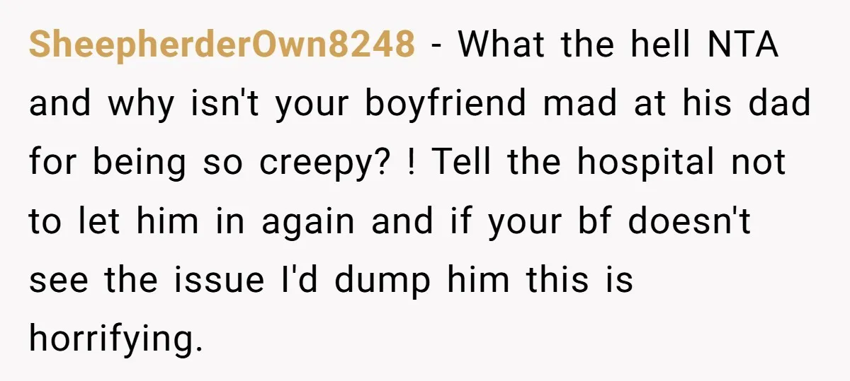 SheepherderOwn8248 − What the hell NTA and why isn't your boyfriend mad at his dad for being so creepy? ! Tell the hospital not to let him in again and...