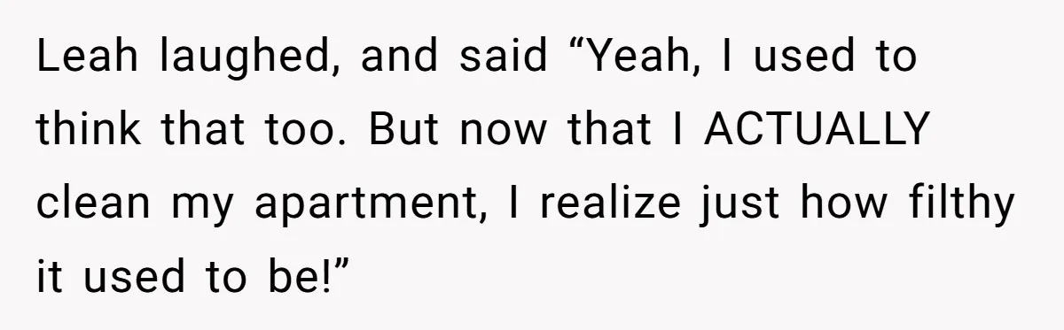 Leah laughed, and said “Yeah, I used to think that too. But now that I ACTUALLY clean my apartment, I realize just how filthy it used to be!”