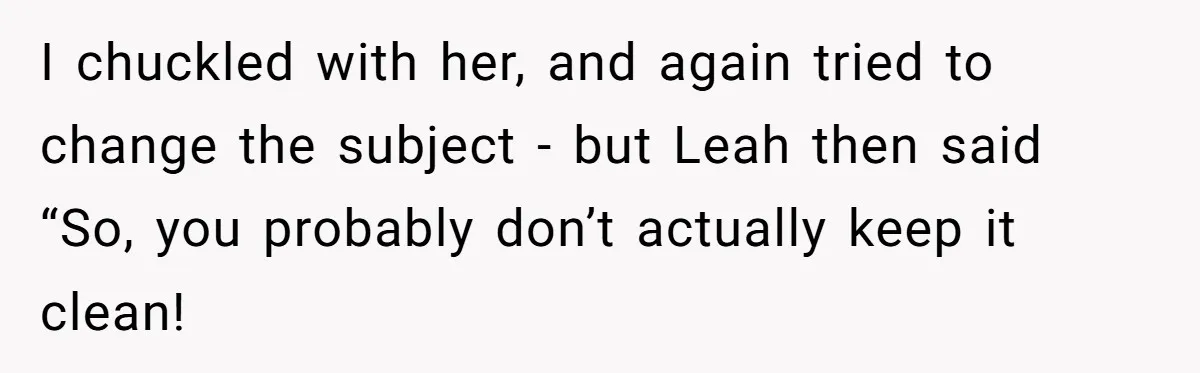 I chuckled with her, and again tried to change the subject - but Leah then said “So, you probably don’t actually keep it clean!