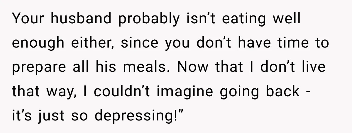 Your husband probably isn’t eating well enough either, since you don’t have time to prepare all his meals. Now that I don’t live that way, I couldn’t imagine going back...