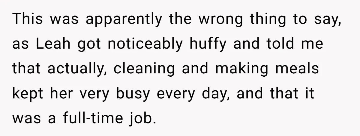 This was apparently the wrong thing to say, as Leah got noticeably huffy and told me that actually, cleaning and making meals kept her very busy every day, and that...