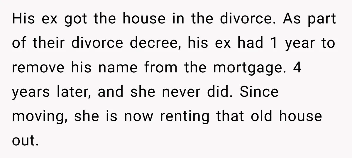 His ex got the house in the divorce. As part of their divorce decree, his ex had 1 year to remove his name from the mortgage. 4 years later, and...