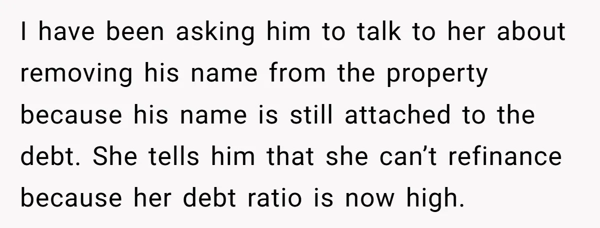 I have been asking him to talk to her about removing his name from the property because his name is still attached to the debt. She tells him that she...
