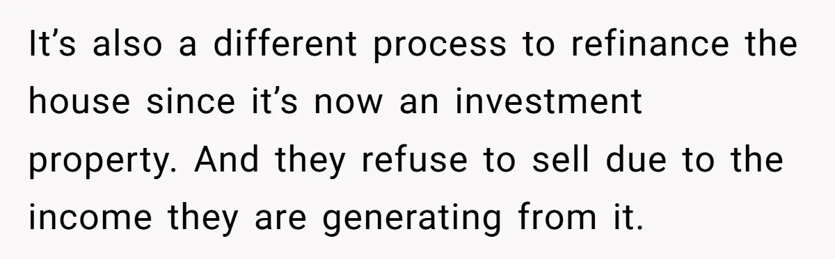 It’s also a different process to refinance the house since it’s now an investment property. And they refuse to sell due to the income they are generating from it.