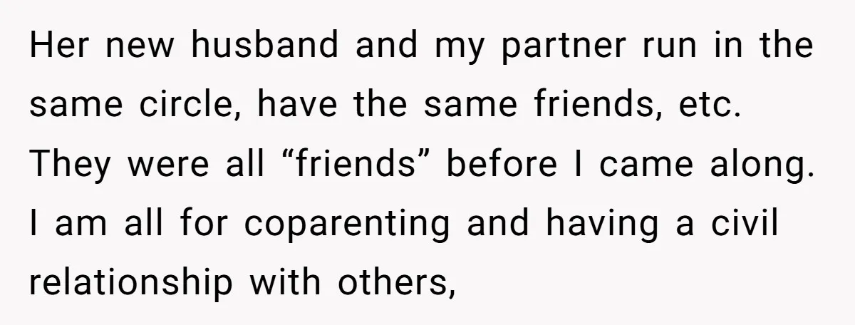 Her new husband and my partner run in the same circle, have the same friends, etc. They were all “friends” before I came along. I am all for coparenting and...