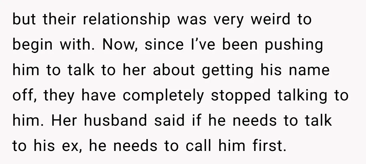 but their relationship was very weird to begin with. Now, since I’ve been pushing him to talk to her about getting his name off, they have completely stopped talking to...