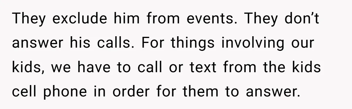 They exclude him from events. They don’t answer his calls. For things involving our kids, we have to call or text from the kids cell phone in order for them...