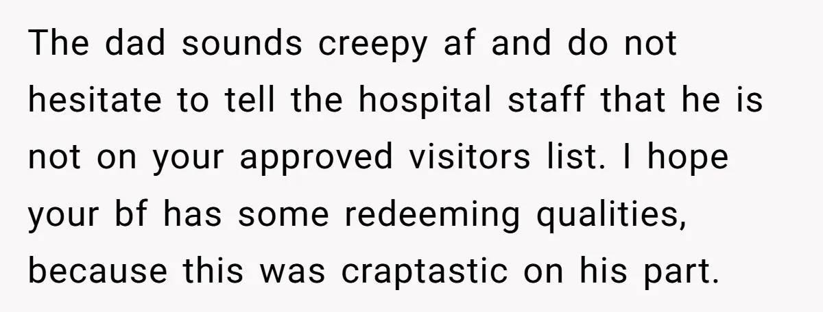 The dad sounds creepy af and do not hesitate to tell the hospital staff that he is not on your approved visitors list. I hope your bf has some redeeming...