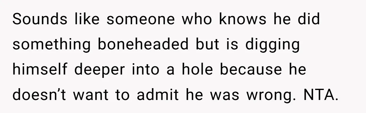 Sounds like someone who knows he did something boneheaded but is digging himself deeper into a hole because he doesn’t want to admit he was wrong. NTA.