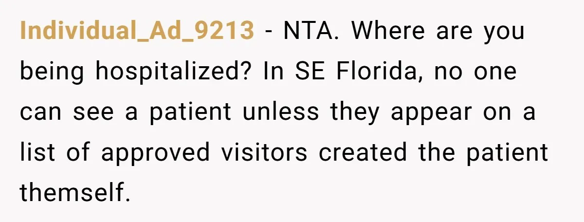 Individual_Ad_9213 − NTA. Where are you being hospitalized? In SE Florida, no one can see a patient unless they appear on a list of approved visitors created the patient themself.