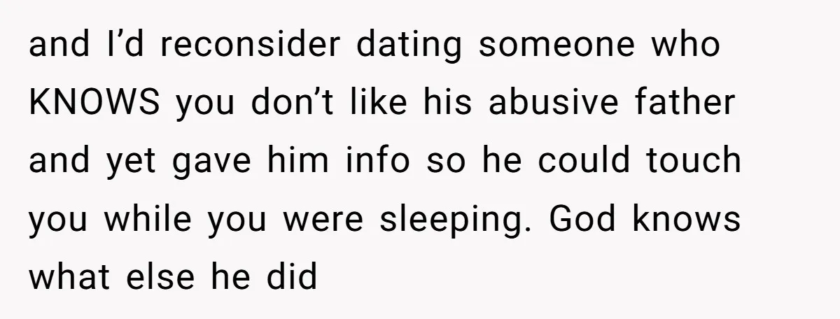 and I’d reconsider dating someone who KNOWS you don’t like his abusive father and yet gave him info so he could touch you while you were sleeping. God knows what...
