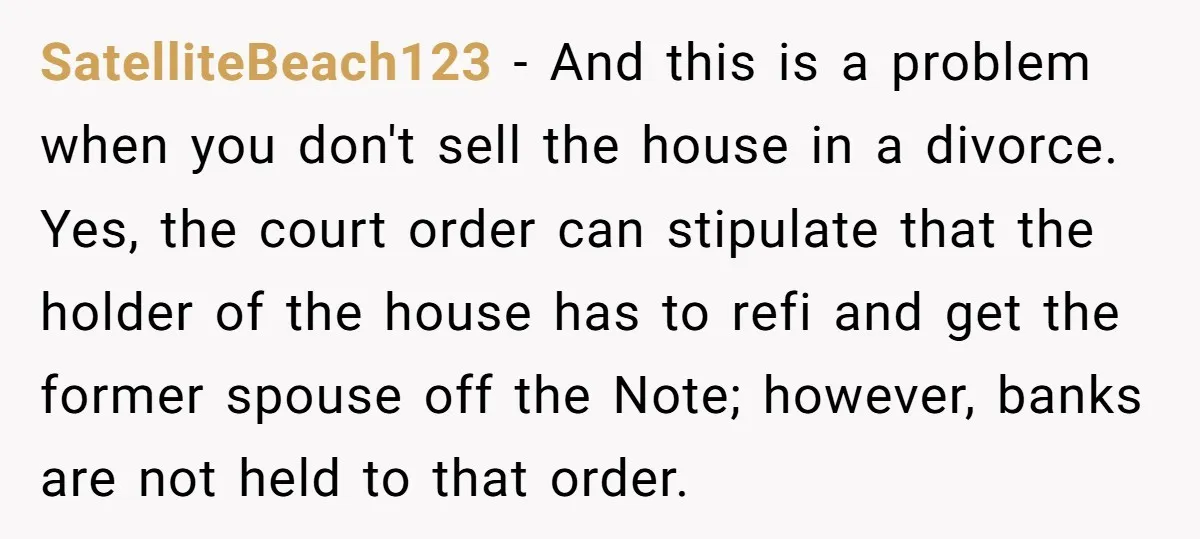 SatelliteBeach123 − And this is a problem when you don't sell the house in a divorce. Yes, the court order can stipulate that the holder of the house has to...