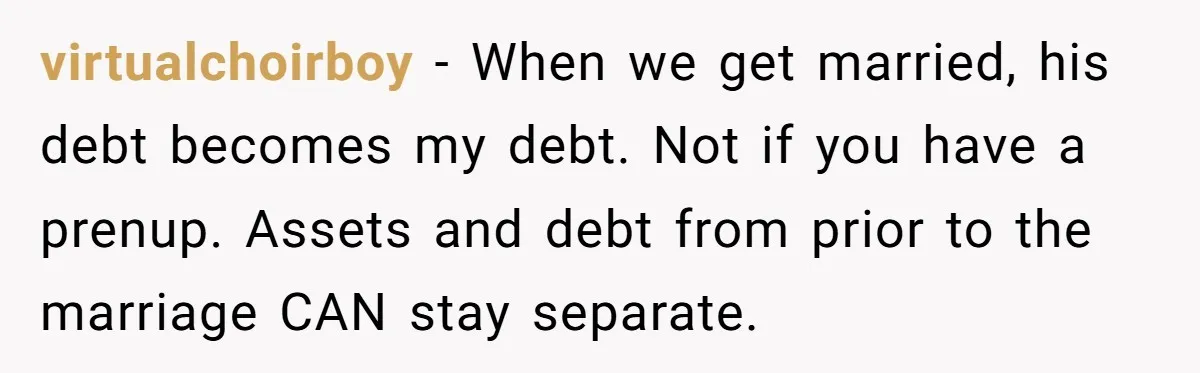 virtualchoirboy − When we get married, his debt becomes my debt. Not if you have a prenup. Assets and debt from prior to the marriage CAN stay separate.