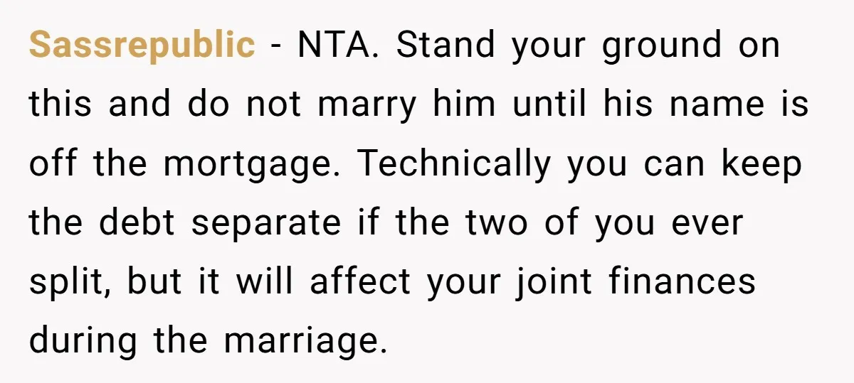 Sassrepublic − NTA. Stand your ground on this and do not marry him until his name is off the mortgage. Technically you can keep the debt separate if the two...
