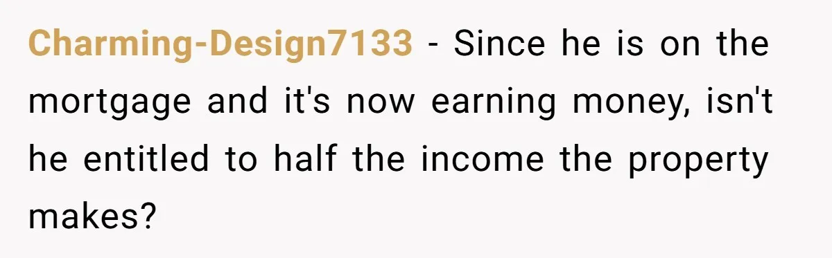 Charming-Design7133 − Since he is on the mortgage and it's now earning money, isn't he entitled to half the income the property makes?