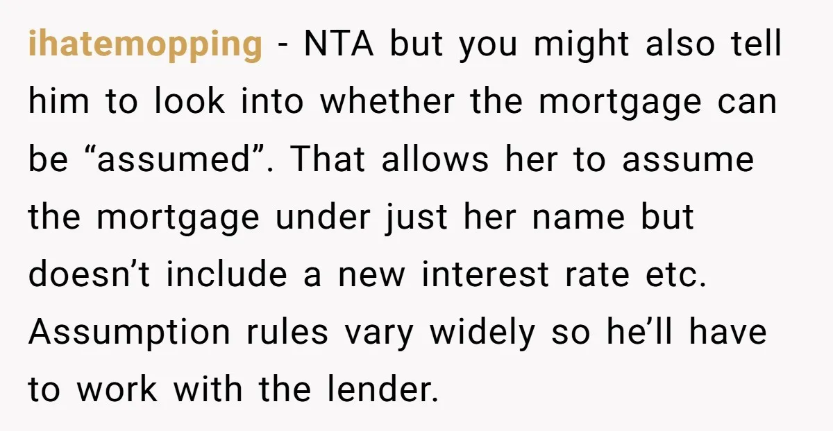 ihatemopping − NTA but you might also tell him to look into whether the mortgage can be “assumed”. That allows her to assume the mortgage under just her name but...