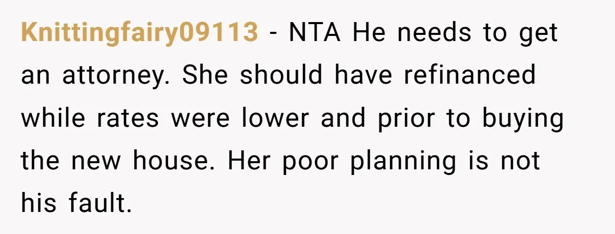 Knittingfairy09113 − NTA He needs to get an attorney. She should have refinanced while rates were lower and prior to buying the new house. Her poor planning is not his...