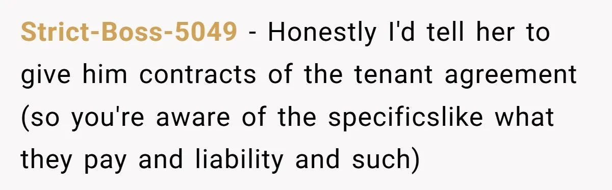 Strict-Boss-5049 − Honestly I'd tell her to give him contracts of the tenant agreement (so you're aware of the specificslike what they pay and liability and such)