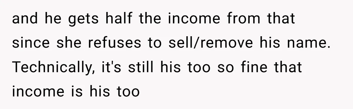 and he gets half the income from that since she refuses to sell/remove his name. Technically, it's still his too so fine that income is his too