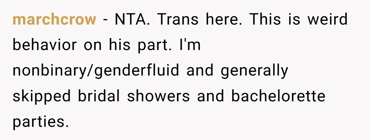 marchcrow - NTA. Trans here. This is weird behavior on his part. I'm nonbinary/genderfluid and generally skipped bridal showers and bachelorette parties.