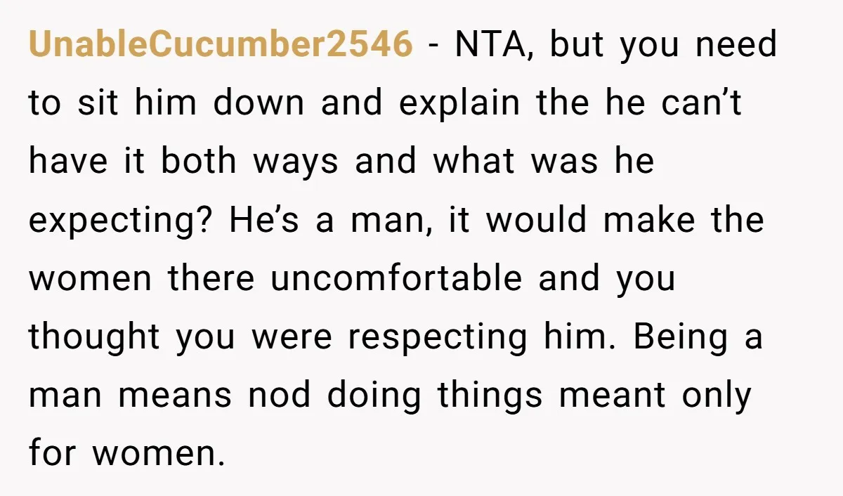 UnableCucumber2546 - NTA, but you need to sit him down and explain the he can’t have it both ways and what was he expecting? He’s a man, it would make...