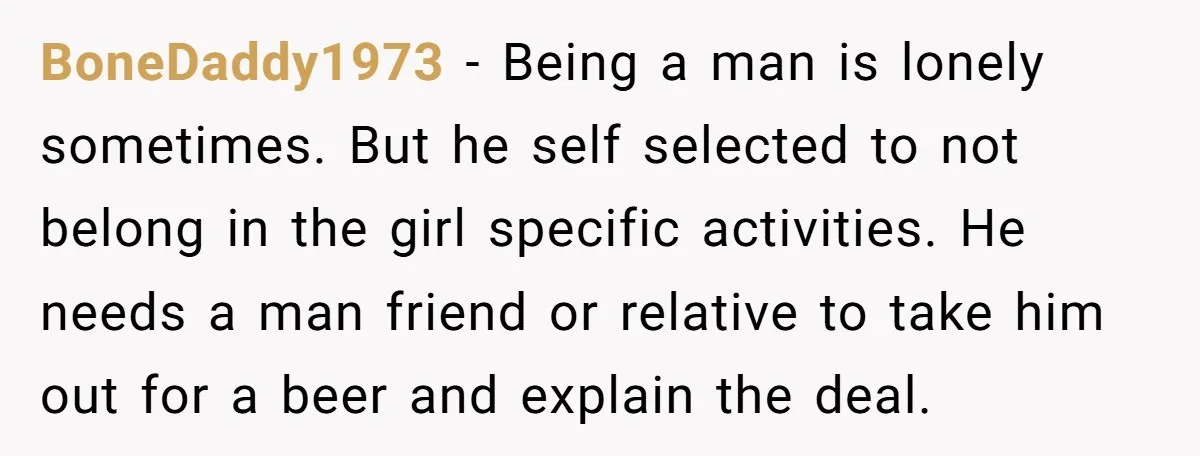 BoneDaddy1973 - Being a man is lonely sometimes. But he self selected to not belong in the girl specific activities. He needs a man friend or relative to take him...
