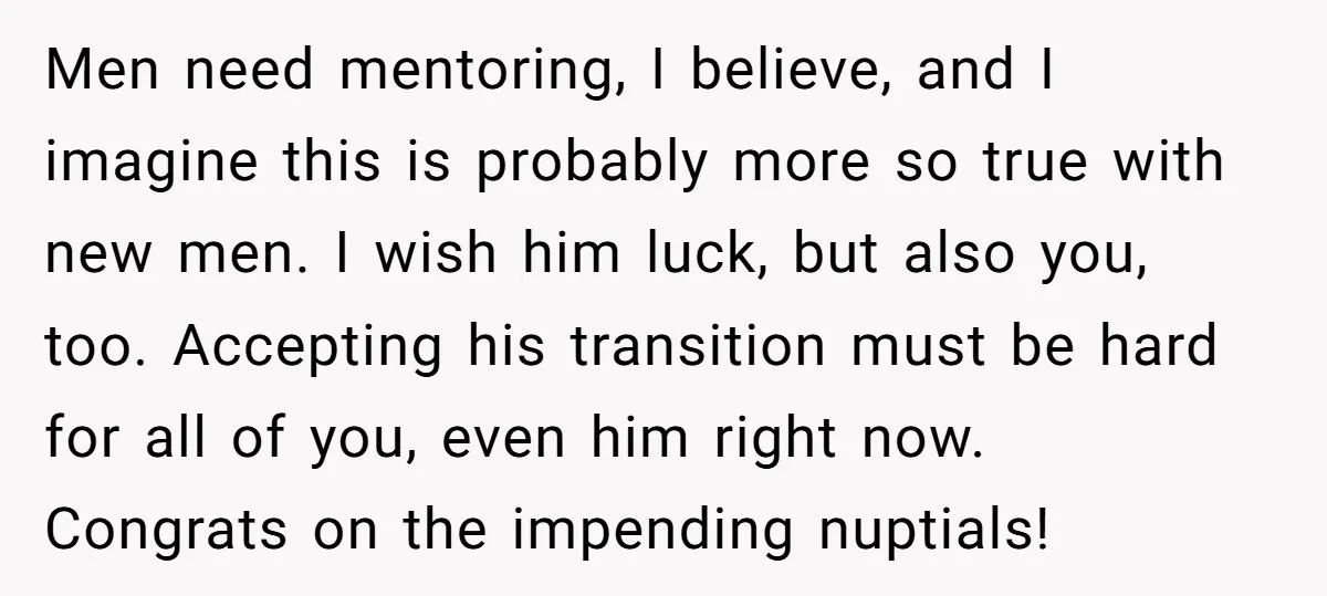 Men need mentoring, I believe, and I imagine this is probably more so true with new men. I wish him luck, but also you, too. Accepting his transition must be...