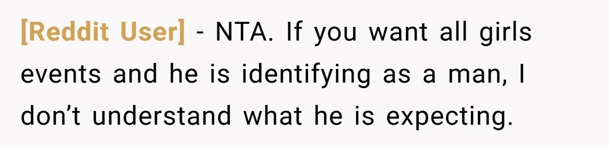 [Reddit User] - NTA. If you want all girls events and he is identifying as a man, I don’t understand what he is expecting.